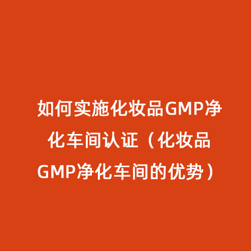 如何實施化妝品GMP凈化車間認證（化妝品GMP凈化車間的優勢）