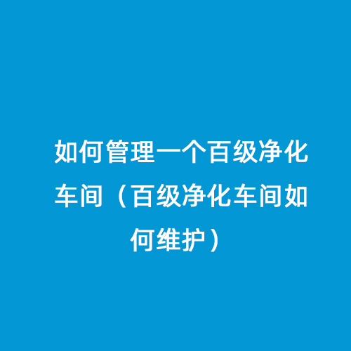 如何管理一個百級凈化車間（百級凈化車間如何維護）