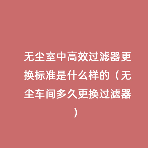無塵室中高效過濾器更換標準是什么樣的（無塵車間多久更換過濾器）