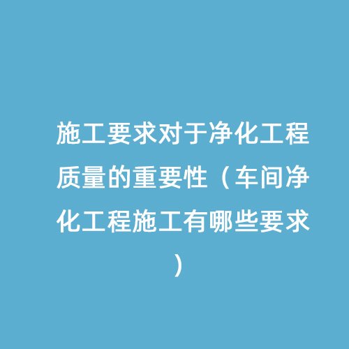 施工要求對于凈化工程質量的重要性（車間凈化工程施工有哪些要求）